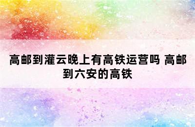 高邮到灌云晚上有高铁运营吗 高邮到六安的高铁